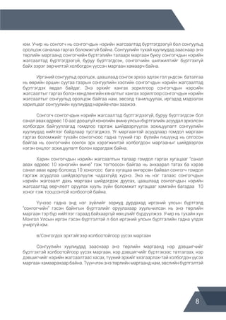 8
юм. Учир нь сонгогч нь сонгогчдын нэрийн жагсаалтад бүртгэгдээгүй бол сонгуульд
оролцож саналаа гаргах боломжгүй байна. Сонгуулийн тухай хуулиудад зааснаар энэ
төрлийн маргаанд сонгогчийн бүртгэлийн талаарх маргаан буюу сонгогчдын нэрийн
жагсаалтад бүртгэгдээгүй, буруу бүртгэгдсэн, сонгогчийн шилжилтийг бүртгэхгүй
байх зэрэг зөрчилтэй холбогдон үүссэн маргаан хамаарч байна.
	
	 Иргэний сонгуульд оролцох, цаашлаад сонгох эрхээ эдлэх гол үндсэн баталгаа
нь өөрийн оршин суугаа газрын сонгуулийн хэсгийн сонгогчдын нэрийн жагсаалтад
бүртгэгдэх явдал байдаг. Энэ эрхийг хангах зорилгоор сонгогчдын нэрсийн
жагсаалтыг гаргах болон хөндлөнгийн хяналтыг хангах зорилгоор сонгогчдын нэрийн
жагсаалтыг сонгуульд оролцож байгаа нам, эвсэлд танилцуулах, иргэдэд мэдээлэх
харилцааг сонгуулийн хуулиудад нарийвчлан заажээ.
	 Сонгогч сонгогчдын нэрийн жагсаалтад бүртгэгдээгүй, буруу бүртгэгдсэн бол
санал авах өдрөөс 10-аас доошгүй хоногийн өмнө улсын бүртгэлийн асуудал эрхэлсэн
холбогдох байгууллагад гомдлоо гаргаж шийдвэрлүүлэх зохицуулалт сонгуулийн
хуулиудад нийтлэг байдлаар тусгагджээ. Уг маргаантай асуудлаар гомдол маргаан
гаргах боломжийг тухайн сонгогчоос гадна түүний гэр бүлийн гишүүнд нь олгосон
байгаа нь сонгогчийн сонгох эрх хэрэгжихтэй холбогдсон маргааныг шийдвэрлэх
нэгэн онцлог зохицуулалт болон харагдаж байна.
	 Харин сонгогчдын нэрийн жагсаалтын талаар гомдол гаргах хугацааг “санал
авах өдрөөс 10 хоногийн өмнө” гэж тогтоосон байгаа нь анхаарал татах ба хэрэв
санал авах өдөр болоход 10 хоногоос бага хугацаа өнгөрсөн байвал сонгогч гомдол
гаргаж асуудлаа шийдвэрлүүлж чадахгүйд хүрнэ. Энэ нь нэг талаас сонгогчдын
нэрийн жагсаалт дахь маргаан шийдэгдэж дуусах, цаашлаад сонгогчдын нэрийн
жагсаалтад өөрчлөлт оруулах хууль зүйн боломжит хугацааг хамгийн багадаа 10
хоног гэж тооцсонтой холбоотой байна.
	 Үүнээс гадна энд нэг зүйлийг зориуд дурдахад иргэний улсын бүртгэлд
“сонгогчийн” гэсэн байнгын бүртгэлийг оруулахаар хуульчилсан нь энэ төрлийн
маргаан тэр бүр нийтлэг гараад байхааргүй нөхцлийг бүрдүүлжээ. Учир нь тухайн хүн
Монгол Улсын иргэн гэсэн бүртгэлтэй л бол иргэний улсын бүртгэлийн гадна үлдэх
учиргүй юм.
	 в/Сонгогдох эрхтэйгээр холбоотойгоор үүсэх маргаан
	
	 Сонгуулийн хуулиудад зааснаар энэ төрлийн маргаанд нэр дэвшигчийг
бүртгэхтэй холбоотойгоор үүсэх маргаан, нэр дэвшигчийг бүртгэхээс татгалзах, нэр
дэвшигчийг нэрийн жагсаалтаас хасах, түүний эрхийг хязгаарлах-тай холбогдон үүсэх
маргаан хамаарахаар байна. Түүнчлэн энэ төрлийн маргаанд нам, эвслийн бүртгэлтэй
 