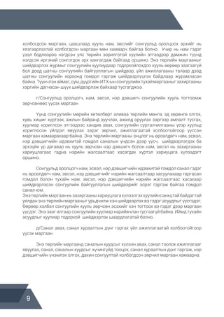 9
холбогдсон маргаан, цаашлаад хууль нам, эвслийг сонгуульд оролцоох эрхийг нь
хязгаарлахтай холбогдсон маргаан мөн хамаарч байгаа болно. Учир нь нам гэдэг
үзэл бодлоороо нэгдсэн улс төрийн зорилготой хуулийн этгээдээр дамжин түүнд
нэгдсэн иргэний сонгогдох эрх хангагдаж байгаад оршино. Энэ төрлийн маргааныг
шийдвэрлэх журмыг сонгуулийн хуулиудаар тодорхойлохдоо хууль өөрөөр заагаагүй
бол доод шатны сонгуулийн байгууллагын шийдвэр, үйл ажиллагааны талаар дээд
шатны сонгуулийн хороонд гомдол гаргаж шийдвэрлүүлэх байдлаар журамласан
байна. Түүнчлэн аймаг, сум, дүүргийн ИТХ-ын сонгуулийн тухай маргааныг захиргааны
хэргийн дагнасан шүүх шийдвэрлэж байхаар тусгагджээ.
	 г/Сонгуульд оролцогч, нам, эвсэл, нэр дэвшигч сонгуулийн хууль тогтоомж
зөрчсөнөөс үүсэх маргаан
	 Үүнд сонгуулийн мөрийн хөтөлбөрт аливаа төрлийн мөнгө, эд хөрөнгө олгох,
хувь хишиг хүртээх, ажлын байранд зуучлах, ажилд оруулах зэргээр амлалт тусгах,
хуулиар хориглсон этгээдээс хандив авах, сонгуулийн сурталчилгааны үеэр хуульд
хориглосон үйлдэл явуулах зэрэг зөрчил, ажиллагаатай холбоотойгоор үүссэн
маргаан хамаарахаар байна. Энэ төрлийн маргааны онцлог нь өрсөлдөгч нам, эсвэл,
нэр дэвшигчийн идэвхитэй гомдол саналын үндсэн дээр үүсч, шийдвэрлэгдэх ба
эрхзүйн үр дагавар нь хууль зөрчсөн нэр дэвшигч болон нам, эвсэл нь захиргааны
хариуцлагаас гадна нэрийн жагсаалтаас хасагдах хүртэл хариуцага хүлээдэгт
оршино.
	 Сонгуульд оролцогч нам, эсвэл, нэр дэвшигчийн идэвхитэй гомдол санал гэдэг
нь өрсөлдөгч нам, эвсэл, нэр дэвшигчийг нэрийн жагсаалтаар хасуулахаар гаргасан
гомдол болон тухайн нам, эвсэл, нэр дэвшигчийн нэрийн жагсаалтаас хасахаар
шийдвэрлэсэн сонгуулийн байгууллагын шийдвэрийг эсрэг гаргаж байгаа гомдол
санал юм.
Энэтөрлийнмаргаанньзахиргааныхариуцлагахүлээлгэххуулийнсанкцтайбайдагтай
уялдан энэ төрлийн маргааныг урьдчилж хэн шийдвэрлэх вэ гэдэг асуудлыг үүсгэдэг.
Өөрөөр хэлбэл сонгуулийн хууль зөрчсөн эсэхийг хэн тогтоох вэ гэдэг дээр маргаан
үүсдэг. Энэ зааг ялгаар сонгуулийн хуулиар нарийвчлан тусгаагүй байна. Иймд тухайн
асуудлыг хуулиар тодорхой шийдвэрлэх шаардлагатай болно.
	 д/Санал авах, санал хураалтын дүнг гаргах үйл ажиллагаатай холбоотойгоор
үүсэх маргаан
	 Энэ төрлийн маргаанд саналын хуудсыг хүлээн авах, санал тоолох ажиллагааг
явуулах, санал, саналын хуудсыг хүчингүйд тооцох, санал хураалтын дүнг гаргаж, нэр
дэвшигчийн үнэмлэх олгох, дахин сонгуултай холбогдсон зөрчил маргаан хамаарна.
 