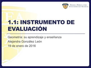 1.1: INSTRUMENTO DE
EVALUACIÓN
Geometría: su aprendizaje y enseñanza
Alejandra González León
19 de enero de 2016
 