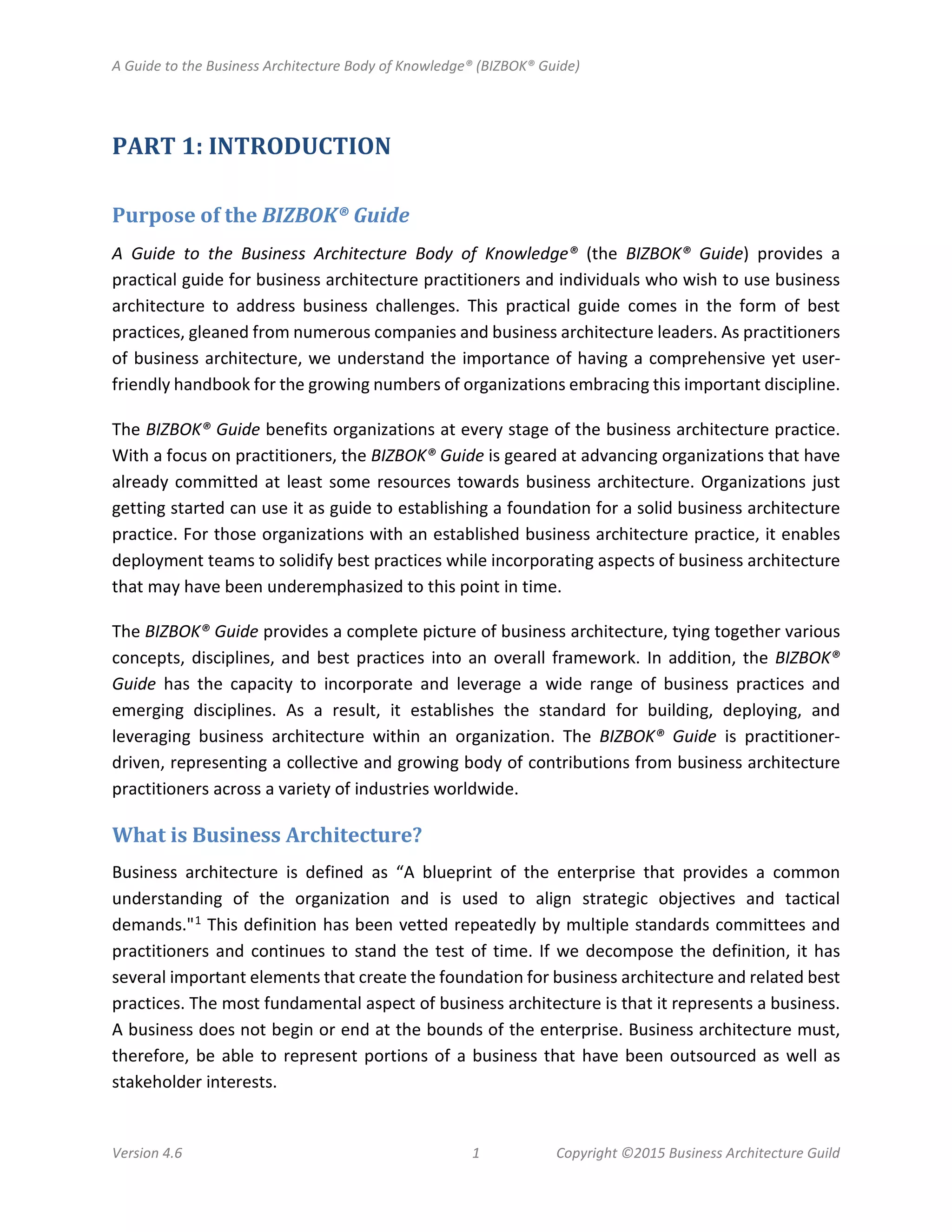 A Guide to the Business Architecture Body of Knowledge® (BIZBOK® Guide)
Version 4.6 1 Copyright ©2015 Business Architecture Guild
PART 1: INTRODUCTION
Purpose of the BIZBOK® Guide
A Guide to the Business Architecture Body of Knowledge® (the BIZBOK® Guide) provides a
practical guide for business architecture practitioners and individuals who wish to use business
architecture to address business challenges. This practical guide comes in the form of best
practices, gleaned from numerous companies and business architecture leaders. As practitioners
of business architecture, we understand the importance of having a comprehensive yet user-
friendly handbook for the growing numbers of organizations embracing this important discipline.
The BIZBOK® Guide benefits organizations at every stage of the business architecture practice.
With a focus on practitioners, the BIZBOK® Guide is geared at advancing organizations that have
already committed at least some resources towards business architecture. Organizations just
getting started can use it as guide to establishing a foundation for a solid business architecture
practice. For those organizations with an established business architecture practice, it enables
deployment teams to solidify best practices while incorporating aspects of business architecture
that may have been underemphasized to this point in time.
The BIZBOK® Guide provides a complete picture of business architecture, tying together various
concepts, disciplines, and best practices into an overall framework. In addition, the BIZBOK®
Guide has the capacity to incorporate and leverage a wide range of business practices and
emerging disciplines. As a result, it establishes the standard for building, deploying, and
leveraging business architecture within an organization. The BIZBOK® Guide is practitioner-
driven, representing a collective and growing body of contributions from business architecture
practitioners across a variety of industries worldwide.
What is Business Architecture?
Business architecture is defined as “A blueprint of the enterprise that provides a common
understanding of the organization and is used to align strategic objectives and tactical
demands."1 This definition has been vetted repeatedly by multiple standards committees and
practitioners and continues to stand the test of time. If we decompose the definition, it has
several important elements that create the foundation for business architecture and related best
practices. The most fundamental aspect of business architecture is that it represents a business.
A business does not begin or end at the bounds of the enterprise. Business architecture must,
therefore, be able to represent portions of a business that have been outsourced as well as
stakeholder interests.
 