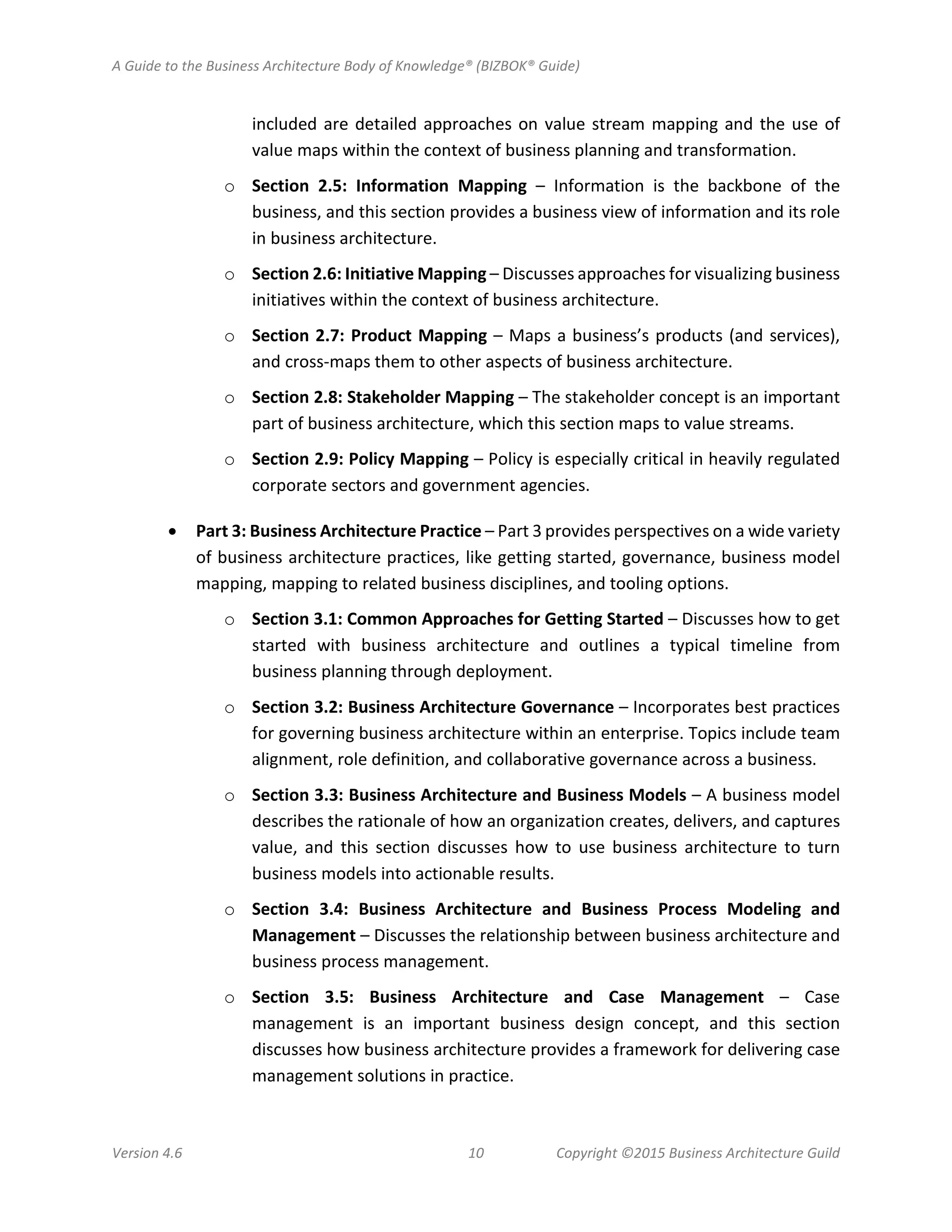 A Guide to the Business Architecture Body of Knowledge® (BIZBOK® Guide)
Version 4.6 10 Copyright ©2015 Business Architecture Guild
included are detailed approaches on value stream mapping and the use of
value maps within the context of business planning and transformation.
o Section 2.5: Information Mapping – Information is the backbone of the
business, and this section provides a business view of information and its role
in business architecture.
o Section 2.6: Initiative Mapping – Discusses approaches for visualizing business
initiatives within the context of business architecture.
o Section 2.7: Product Mapping – Maps a business’s products (and services),
and cross-maps them to other aspects of business architecture.
o Section 2.8: Stakeholder Mapping – The stakeholder concept is an important
part of business architecture, which this section maps to value streams.
o Section 2.9: Policy Mapping – Policy is especially critical in heavily regulated
corporate sectors and government agencies.
• Part 3: Business Architecture Practice – Part 3 provides perspectives on a wide variety
of business architecture practices, like getting started, governance, business model
mapping, mapping to related business disciplines, and tooling options.
o Section 3.1: Common Approaches for Getting Started – Discusses how to get
started with business architecture and outlines a typical timeline from
business planning through deployment.
o Section 3.2: Business Architecture Governance – Incorporates best practices
for governing business architecture within an enterprise. Topics include team
alignment, role definition, and collaborative governance across a business.
o Section 3.3: Business Architecture and Business Models – A business model
describes the rationale of how an organization creates, delivers, and captures
value, and this section discusses how to use business architecture to turn
business models into actionable results.
o Section 3.4: Business Architecture and Business Process Modeling and
Management – Discusses the relationship between business architecture and
business process management.
o Section 3.5: Business Architecture and Case Management – Case
management is an important business design concept, and this section
discusses how business architecture provides a framework for delivering case
management solutions in practice.
 