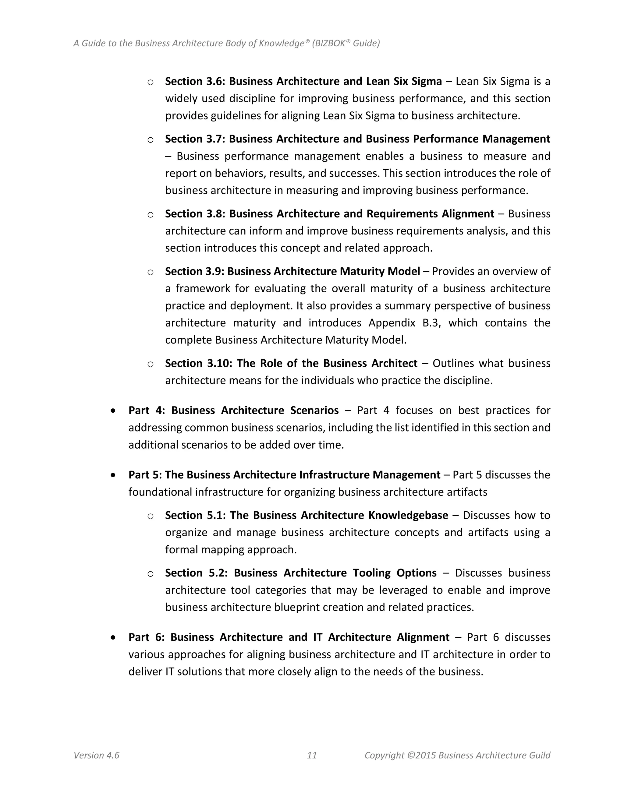 A Guide to the Business Architecture Body of Knowledge® (BIZBOK® Guide)
Version 4.6 11 Copyright ©2015 Business Architecture Guild
o Section 3.6: Business Architecture and Lean Six Sigma – Lean Six Sigma is a
widely used discipline for improving business performance, and this section
provides guidelines for aligning Lean Six Sigma to business architecture.
o Section 3.7: Business Architecture and Business Performance Management
– Business performance management enables a business to measure and
report on behaviors, results, and successes. This section introduces the role of
business architecture in measuring and improving business performance.
o Section 3.8: Business Architecture and Requirements Alignment – Business
architecture can inform and improve business requirements analysis, and this
section introduces this concept and related approach.
o Section 3.9: Business Architecture Maturity Model – Provides an overview of
a framework for evaluating the overall maturity of a business architecture
practice and deployment. It also provides a summary perspective of business
architecture maturity and introduces Appendix B.3, which contains the
complete Business Architecture Maturity Model.
o Section 3.10: The Role of the Business Architect – Outlines what business
architecture means for the individuals who practice the discipline.
• Part 4: Business Architecture Scenarios – Part 4 focuses on best practices for
addressing common business scenarios, including the list identified in this section and
additional scenarios to be added over time.
• Part 5: The Business Architecture Infrastructure Management – Part 5 discusses the
foundational infrastructure for organizing business architecture artifacts
o Section 5.1: The Business Architecture Knowledgebase – Discusses how to
organize and manage business architecture concepts and artifacts using a
formal mapping approach.
o Section 5.2: Business Architecture Tooling Options – Discusses business
architecture tool categories that may be leveraged to enable and improve
business architecture blueprint creation and related practices.
• Part 6: Business Architecture and IT Architecture Alignment – Part 6 discusses
various approaches for aligning business architecture and IT architecture in order to
deliver IT solutions that more closely align to the needs of the business.
 