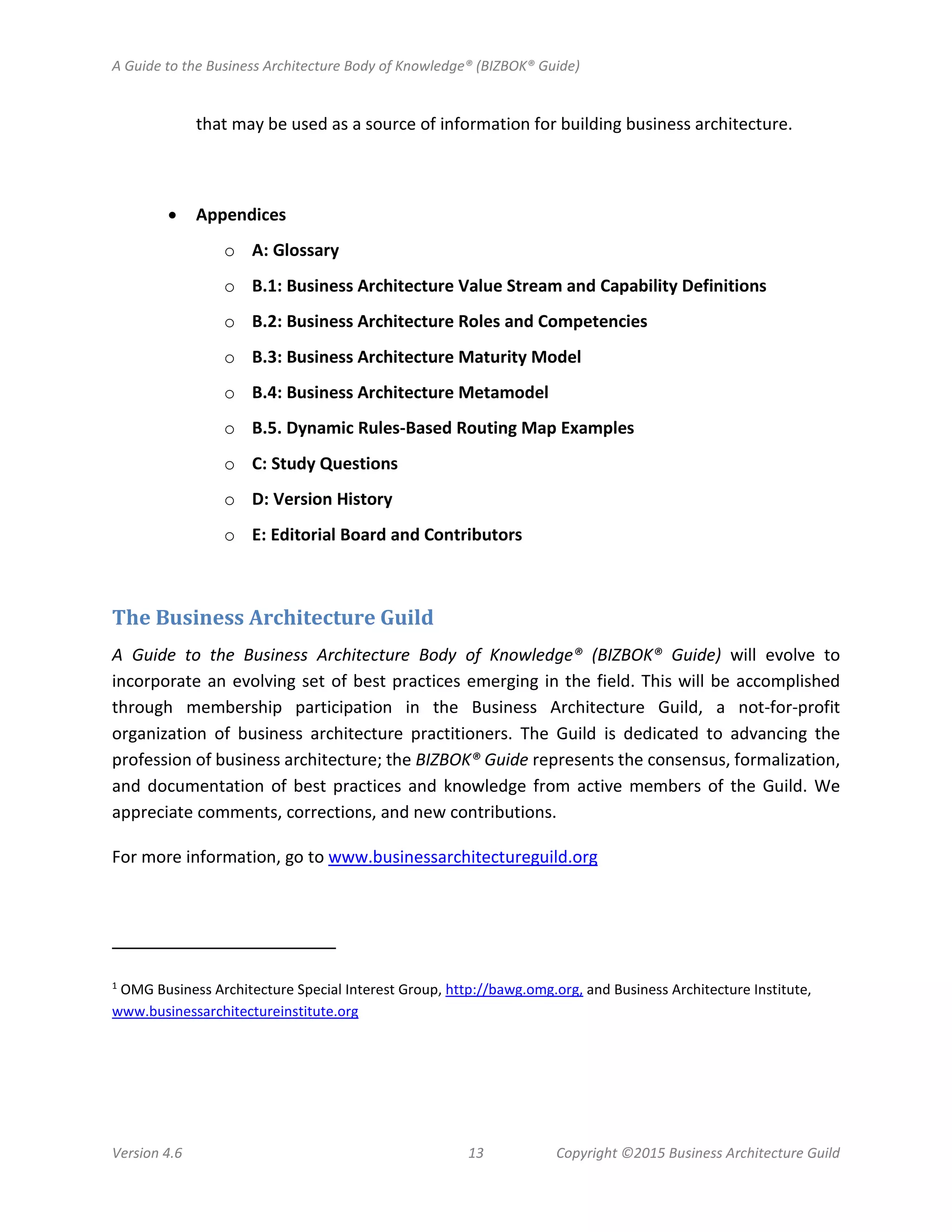 A Guide to the Business Architecture Body of Knowledge® (BIZBOK® Guide)
Version 4.6 13 Copyright ©2015 Business Architecture Guild
that may be used as a source of information for building business architecture.
• Appendices
o A: Glossary
o B.1: Business Architecture Value Stream and Capability Definitions
o B.2: Business Architecture Roles and Competencies
o B.3: Business Architecture Maturity Model
o B.4: Business Architecture Metamodel
o B.5. Dynamic Rules-Based Routing Map Examples
o C: Study Questions
o D: Version History
o E: Editorial Board and Contributors
The Business Architecture Guild
A Guide to the Business Architecture Body of Knowledge® (BIZBOK® Guide) will evolve to
incorporate an evolving set of best practices emerging in the field. This will be accomplished
through membership participation in the Business Architecture Guild, a not-for-profit
organization of business architecture practitioners. The Guild is dedicated to advancing the
profession of business architecture; the BIZBOK® Guide represents the consensus, formalization,
and documentation of best practices and knowledge from active members of the Guild. We
appreciate comments, corrections, and new contributions.
For more information, go to www.businessarchitectureguild.org
1
OMG Business Architecture Special Interest Group, http://bawg.omg.org, and Business Architecture Institute,
www.businessarchitectureinstitute.org
 