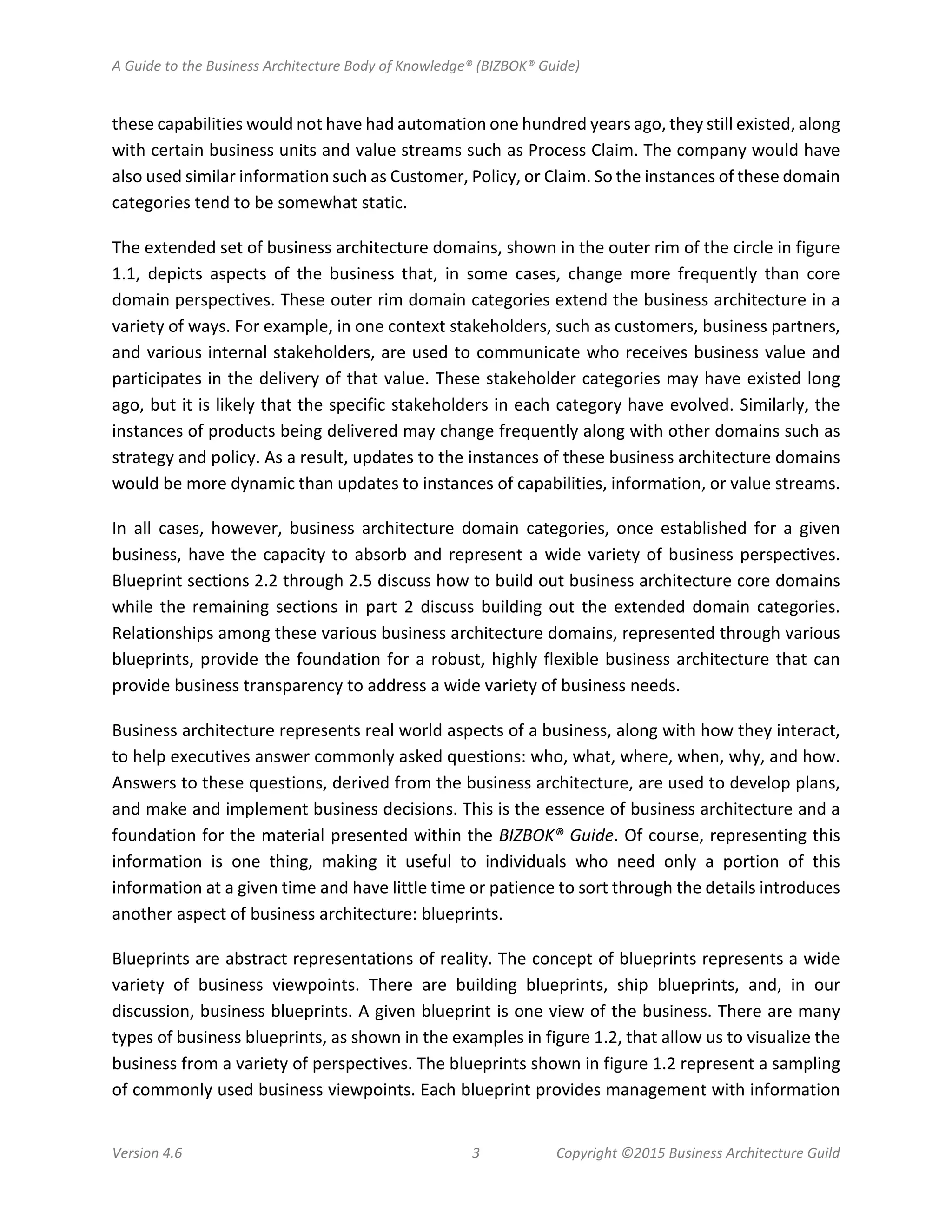A Guide to the Business Architecture Body of Knowledge® (BIZBOK® Guide)
Version 4.6 3 Copyright ©2015 Business Architecture Guild
these capabilities would not have had automation one hundred years ago, they still existed, along
with certain business units and value streams such as Process Claim. The company would have
also used similar information such as Customer, Policy, or Claim. So the instances of these domain
categories tend to be somewhat static.
The extended set of business architecture domains, shown in the outer rim of the circle in figure
1.1, depicts aspects of the business that, in some cases, change more frequently than core
domain perspectives. These outer rim domain categories extend the business architecture in a
variety of ways. For example, in one context stakeholders, such as customers, business partners,
and various internal stakeholders, are used to communicate who receives business value and
participates in the delivery of that value. These stakeholder categories may have existed long
ago, but it is likely that the specific stakeholders in each category have evolved. Similarly, the
instances of products being delivered may change frequently along with other domains such as
strategy and policy. As a result, updates to the instances of these business architecture domains
would be more dynamic than updates to instances of capabilities, information, or value streams.
In all cases, however, business architecture domain categories, once established for a given
business, have the capacity to absorb and represent a wide variety of business perspectives.
Blueprint sections 2.2 through 2.5 discuss how to build out business architecture core domains
while the remaining sections in part 2 discuss building out the extended domain categories.
Relationships among these various business architecture domains, represented through various
blueprints, provide the foundation for a robust, highly flexible business architecture that can
provide business transparency to address a wide variety of business needs.
Business architecture represents real world aspects of a business, along with how they interact,
to help executives answer commonly asked questions: who, what, where, when, why, and how.
Answers to these questions, derived from the business architecture, are used to develop plans,
and make and implement business decisions. This is the essence of business architecture and a
foundation for the material presented within the BIZBOK® Guide. Of course, representing this
information is one thing, making it useful to individuals who need only a portion of this
information at a given time and have little time or patience to sort through the details introduces
another aspect of business architecture: blueprints.
Blueprints are abstract representations of reality. The concept of blueprints represents a wide
variety of business viewpoints. There are building blueprints, ship blueprints, and, in our
discussion, business blueprints. A given blueprint is one view of the business. There are many
types of business blueprints, as shown in the examples in figure 1.2, that allow us to visualize the
business from a variety of perspectives. The blueprints shown in figure 1.2 represent a sampling
of commonly used business viewpoints. Each blueprint provides management with information
 