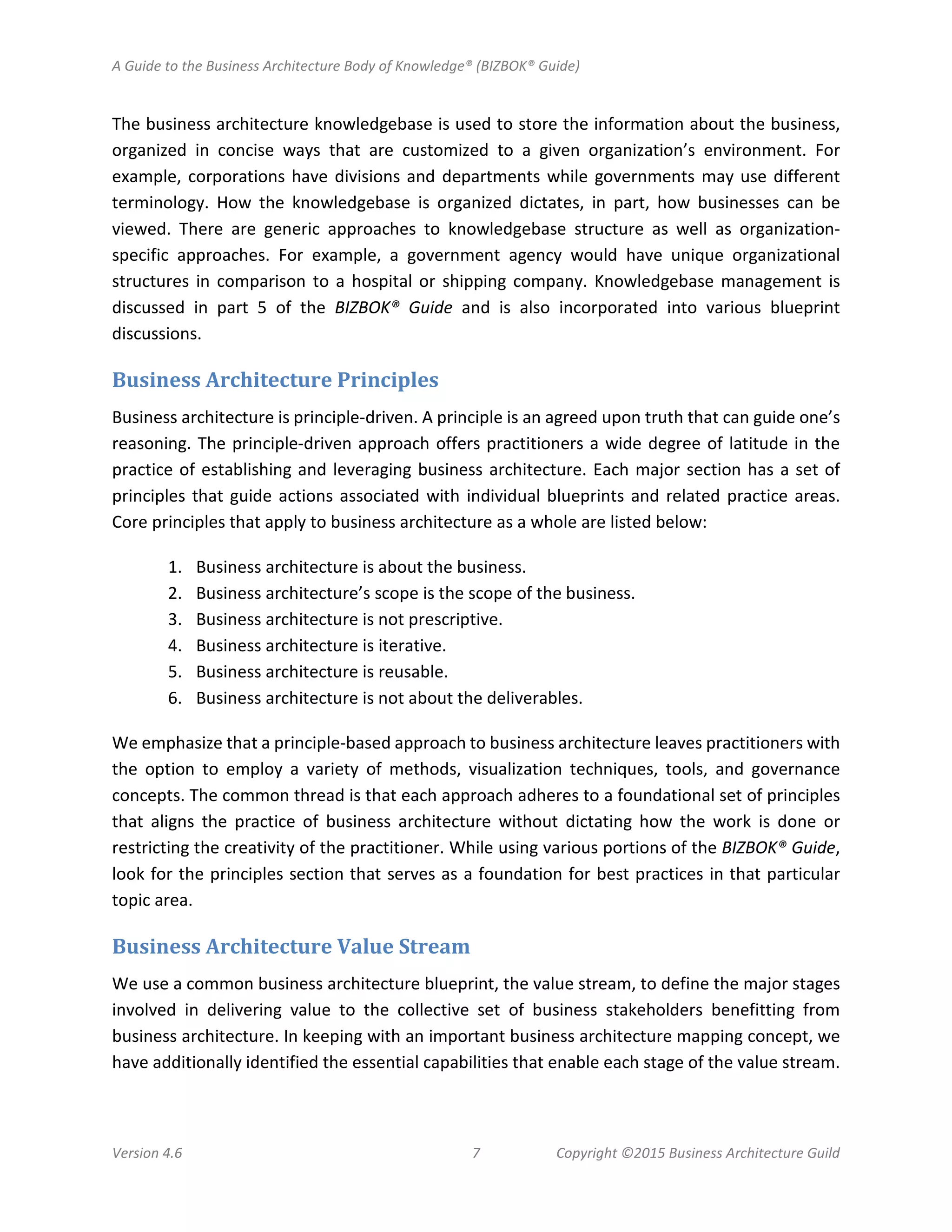 A Guide to the Business Architecture Body of Knowledge® (BIZBOK® Guide)
Version 4.6 7 Copyright ©2015 Business Architecture Guild
The business architecture knowledgebase is used to store the information about the business,
organized in concise ways that are customized to a given organization’s environment. For
example, corporations have divisions and departments while governments may use different
terminology. How the knowledgebase is organized dictates, in part, how businesses can be
viewed. There are generic approaches to knowledgebase structure as well as organization-
specific approaches. For example, a government agency would have unique organizational
structures in comparison to a hospital or shipping company. Knowledgebase management is
discussed in part 5 of the BIZBOK® Guide and is also incorporated into various blueprint
discussions.
Business Architecture Principles
Business architecture is principle-driven. A principle is an agreed upon truth that can guide one’s
reasoning. The principle-driven approach offers practitioners a wide degree of latitude in the
practice of establishing and leveraging business architecture. Each major section has a set of
principles that guide actions associated with individual blueprints and related practice areas.
Core principles that apply to business architecture as a whole are listed below:
1. Business architecture is about the business.
2. Business architecture’s scope is the scope of the business.
3. Business architecture is not prescriptive.
4. Business architecture is iterative.
5. Business architecture is reusable.
6. Business architecture is not about the deliverables.
We emphasize that a principle-based approach to business architecture leaves practitioners with
the option to employ a variety of methods, visualization techniques, tools, and governance
concepts. The common thread is that each approach adheres to a foundational set of principles
that aligns the practice of business architecture without dictating how the work is done or
restricting the creativity of the practitioner. While using various portions of the BIZBOK® Guide,
look for the principles section that serves as a foundation for best practices in that particular
topic area.
Business Architecture Value Stream
We use a common business architecture blueprint, the value stream, to define the major stages
involved in delivering value to the collective set of business stakeholders benefitting from
business architecture. In keeping with an important business architecture mapping concept, we
have additionally identified the essential capabilities that enable each stage of the value stream.
 