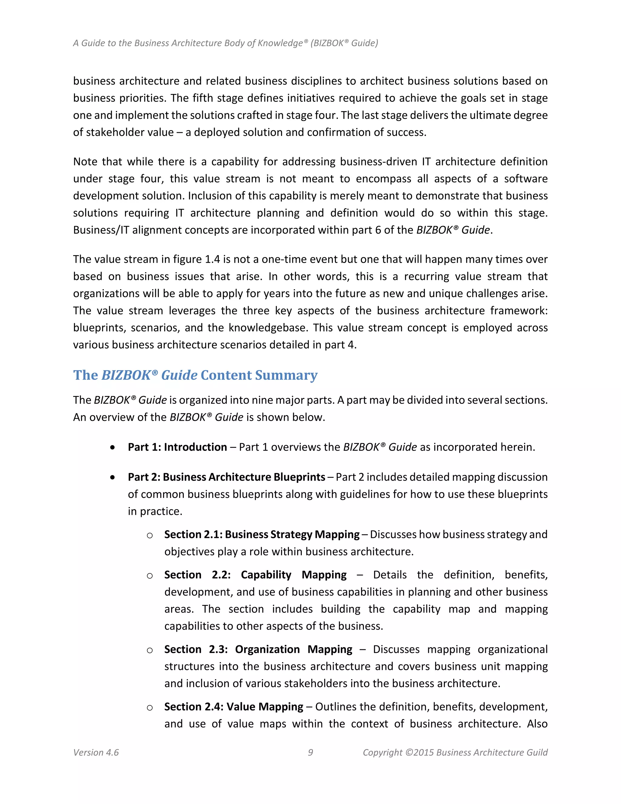 A Guide to the Business Architecture Body of Knowledge® (BIZBOK® Guide)
Version 4.6 9 Copyright ©2015 Business Architecture Guild
business architecture and related business disciplines to architect business solutions based on
business priorities. The fifth stage defines initiatives required to achieve the goals set in stage
one and implement the solutions crafted in stage four. The last stage delivers the ultimate degree
of stakeholder value – a deployed solution and confirmation of success.
Note that while there is a capability for addressing business-driven IT architecture definition
under stage four, this value stream is not meant to encompass all aspects of a software
development solution. Inclusion of this capability is merely meant to demonstrate that business
solutions requiring IT architecture planning and definition would do so within this stage.
Business/IT alignment concepts are incorporated within part 6 of the BIZBOK® Guide.
The value stream in figure 1.4 is not a one-time event but one that will happen many times over
based on business issues that arise. In other words, this is a recurring value stream that
organizations will be able to apply for years into the future as new and unique challenges arise.
The value stream leverages the three key aspects of the business architecture framework:
blueprints, scenarios, and the knowledgebase. This value stream concept is employed across
various business architecture scenarios detailed in part 4.
The BIZBOK® Guide Content Summary
The BIZBOK® Guide is organized into nine major parts. A part may be divided into several sections.
An overview of the BIZBOK® Guide is shown below.
• Part 1: Introduction – Part 1 overviews the BIZBOK® Guide as incorporated herein.
• Part 2: Business Architecture Blueprints – Part 2 includes detailed mapping discussion
of common business blueprints along with guidelines for how to use these blueprints
in practice.
o Section 2.1: Business Strategy Mapping – Discusses how business strategy and
objectives play a role within business architecture.
o Section 2.2: Capability Mapping – Details the definition, benefits,
development, and use of business capabilities in planning and other business
areas. The section includes building the capability map and mapping
capabilities to other aspects of the business.
o Section 2.3: Organization Mapping – Discusses mapping organizational
structures into the business architecture and covers business unit mapping
and inclusion of various stakeholders into the business architecture.
o Section 2.4: Value Mapping – Outlines the definition, benefits, development,
and use of value maps within the context of business architecture. Also
 