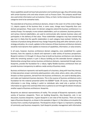 A Guide to the Business Architecture Body of Knowledge® (BIZBOK® Guide)
Version 4.6 3 Copyright ©2015 Business Architecture Guild
these capabilities would not have had automation one hundred years ago, they still existed, along
with certain business units and value streams such as Process Claim. The company would have
also used similar information such as Customer, Policy, or Claim. So the instances of these domain
categories tend to be somewhat static.
The extended set of business architecture domains, shown in the outer rim of the circle in figure
1.1, depicts aspects of the business that, in some cases, change more frequently than core
domain perspectives. These outer rim domain categories extend the business architecture in a
variety of ways. For example, in one context stakeholders, such as customers, business partners,
and various internal stakeholders, are used to communicate who receives business value and
participates in the delivery of that value. These stakeholder categories may have existed long
ago, but it is likely that the specific stakeholders in each category have evolved. Similarly, the
instances of products being delivered may change frequently along with other domains such as
strategy and policy. As a result, updates to the instances of these business architecture domains
would be more dynamic than updates to instances of capabilities, information, or value streams.
In all cases, however, business architecture domain categories, once established for a given
business, have the capacity to absorb and represent a wide variety of business perspectives.
Blueprint sections 2.2 through 2.5 discuss how to build out business architecture core domains
while the remaining sections in part 2 discuss building out the extended domain categories.
Relationships among these various business architecture domains, represented through various
blueprints, provide the foundation for a robust, highly flexible business architecture that can
provide business transparency to address a wide variety of business needs.
Business architecture represents real world aspects of a business, along with how they interact,
to help executives answer commonly asked questions: who, what, where, when, why, and how.
Answers to these questions, derived from the business architecture, are used to develop plans,
and make and implement business decisions. This is the essence of business architecture and a
foundation for the material presented within the BIZBOK® Guide. Of course, representing this
information is one thing, making it useful to individuals who need only a portion of this
information at a given time and have little time or patience to sort through the details introduces
another aspect of business architecture: blueprints.
Blueprints are abstract representations of reality. The concept of blueprints represents a wide
variety of business viewpoints. There are building blueprints, ship blueprints, and, in our
discussion, business blueprints. A given blueprint is one view of the business. There are many
types of business blueprints, as shown in the examples in figure 1.2, that allow us to visualize the
business from a variety of perspectives. The blueprints shown in figure 1.2 represent a sampling
of commonly used business viewpoints. Each blueprint provides management with information
 