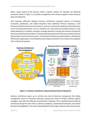 A Guide to the Business Architecture Body of Knowledge® (BIZBOK® Guide)
Version 4.6 4 Copyright ©2015 Business Architecture Guild
about a given aspect of the business within a specific context. For example, the Balanced
Scorecard, shown in figure 1.2, provides management with measures against certain business
goals and objectives.
One important difference between business architecture produced versions of balanced
scorecards, dashboards, and related blueprints from traditional financial reporting is that
business architecture focuses on the essence, structure, and overall transparency of the business,
not on financial performance. Just as a blueprint of a ship would not provide statistics on top
speed attained on an Atlantic crossing or average speed per crossing, the business architecture
does not provide financial analytics. Financial reporting systems will continue to produce financial
performance results for business teams. The business architecture would, however, identify how
effective the organization is in building financial analytics and where it can improve this capability
from a holistic perspective.
Figure 1.2: Business Architecture Represented by Business Blueprints
Business architecture opens up an entirely new level of business transparency that allows
management teams to streamline planning, evaluate the value of funded initiatives against
strategies, and craft more effective transformation roadmaps. This is possible because business
architecture blueprints stem from a common vocabulary, standardized framework, and shared
business knowledgebase. This means that dashboard results align in practice with value streams,
 