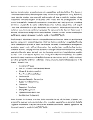 A Guide to the Business Architecture Body of Knowledge® (BIZBOK® Guide)
Version 4.6 6 Copyright ©2015 Business Architecture Guild
business transformation across business units, capabilities, and stakeholders. The degree of
transparency delivered by these blueprints rarely exists in many organizations today. As a result,
many planning sessions miss essential understanding of how to maximize solution-related
investments while ensuring that one business unit’s success does not create problems for the
enterprise as a whole. For example, consider the company that was creating multiple, competing
enrollment solutions for the same customer base across multiple product lines. Each project
could have succeeded in principle, yet created more complexity and dissatisfaction across the
customer base. Business architecture provides the transparency to discover these issues in
advance, before money and good will are squandered. Essential business architecture blueprint
building and usage are discussed in detail in part 2 of the BIZBOK® Guide.
The framework also incorporates the concept of business architecture scenarios, which provide
business transparency on specific business initiatives. Business architecture is applied differently
based on the type of scenario at hand. For example, a business team involved in a merger and
acquisition would require different information than another team considering how to stem
customer attrition. Applying business architecture through various business scenarios, thereby
leveraging blueprint views derived from the business architecture knowledgebase, enables
business teams to create and deploy a wide variety of transformation roadmaps. Because this
approach is based on a common view of the business across business units, it enables improved
executive sponsorship and more sustainable funding structures. Scenario topics covered in the
BIZBOK® Guide include:
• Investment Analysis
• Shift to Customer Centric Business Model
• Merger & Acquisition Analysis
• New Product/Service Rollout
• Globalization
• Business Capability Outsourcing
• Supply Chain Streamlining
• Divestiture
• Regulatory Compliance
• Change Management
• Operational Cost Reduction
• Joint Venture Deployment
These business architecture scenarios define the collective set of initiatives, programs, and
projects that leverage business architecture. One important aspect of every scenario is that of a
suggested roadmap for that particular scenario. Business architecture scenario approaches are
discussed in detail in part 4 of the BIZBOK® Guide.
 
