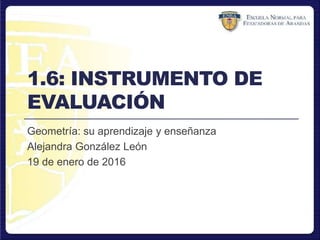 1.6: INSTRUMENTO DE
EVALUACIÓN
Geometría: su aprendizaje y enseñanza
Alejandra González León
19 de enero de 2016
 