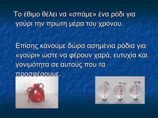 Το έθιμο θέλει να «σπάμε» ένα ρόδι γιαΤο έθιμο θέλει να «σπάμε» ένα ρόδι για
γούρι την πρώτη μέρα του χρόνου.γούρι την πρώτη μέρα του χρόνου.
Επίσης κάνουμε δώρα ασημένια ρόδια γιαΕπίσης κάνουμε δώρα ασημένια ρόδια για
«γούρι» ώστε να φέρουν χαρά, ευτυχία και«γούρι» ώστε να φέρουν χαρά, ευτυχία και
γονιμότητα σε αυτούς που ταγονιμότητα σε αυτούς που τα
προσφέρουμε.προσφέρουμε.
 