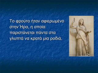  
Το φρούτο ήταν αφιερωμένοΤο φρούτο ήταν αφιερωμένο
στην Ήρα, η οποίαστην Ήρα, η οποία
παριστάνεται πάντα σταπαριστάνεται πάντα στα
γλυπτά να κρατά μία ροδιά.γλυπτά να κρατά μία ροδιά.
 