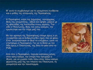 Μ’ αυτό το συμβολισμό για τη γονιμότητα συνδέεταιΜ’ αυτό το συμβολισμό για τη γονιμότητα συνδέεται
και ο μύθος της απαγωγής της Περσεφόνης.και ο μύθος της απαγωγής της Περσεφόνης.
Η Περσεφόνη, κόρη της Δήμητρας, πανάρχαιαςΗ Περσεφόνη, κόρη της Δήμητρας, πανάρχαιας
θεάς της γονιμότητας , αθώα και έφηβη, μάζευε μεθεάς της γονιμότητας , αθώα και έφηβη, μάζευε με
τις φιλενάδες της λουλούδια στους αγρούς. Τηντις φιλενάδες της λουλούδια στους αγρούς. Την
είδε ο Πλούτωνας, θεός του κάτω κόσμου, τηνείδε ο Πλούτωνας, θεός του κάτω κόσμου, την
ερωτεύτηκε και την πήρε μαζί του.ερωτεύτηκε και την πήρε μαζί του.
Με την αρπαγή της Περσεφόνης έπαψε όμως η γηΜε την αρπαγή της Περσεφόνης έπαψε όμως η γη
να καρπίζει και οι άνθρωποι δεν είχαν πια να φάνε.να καρπίζει και οι άνθρωποι δεν είχαν πια να φάνε.
Έτσι, αναγκάστηκαν οι Θεοί να επέμβουν, ώστε ναΈτσι, αναγκάστηκαν οι Θεοί να επέμβουν, ώστε να
επιστρέψει η Περσεφόνη. Για να τη δέσει με τονεπιστρέψει η Περσεφόνη. Για να τη δέσει με τον
Άδη όμως ο Πλούτωνας, της δίνει να φάει από τοΆδη όμως ο Πλούτωνας, της δίνει να φάει από το
Ρόδι.Ρόδι.
Από τότε η Περσεφόνη, περνάει κάποιους μήνεςΑπό τότε η Περσεφόνη, περνάει κάποιους μήνες
στον κάτω κόσμο, την εποχή που ησυχάζει ηστον κάτω κόσμο, την εποχή που ησυχάζει η
Φύση, για να γυρίσει πάλι πίσω στον πάνω κόσμο,Φύση, για να γυρίσει πάλι πίσω στον πάνω κόσμο,
φέρνοντας μαζί της τον πλούτο του Πλούτωνα, τηφέρνοντας μαζί της τον πλούτο του Πλούτωνα, τη
γονιμότητα και την πανσπερμία.γονιμότητα και την πανσπερμία.
 