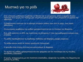Μυστικά για το ρόδιΜυστικά για το ρόδι
 Στην ελληνική μυθολογία συμβόλιζε το θάνατο και τη γονιμότητα, αλλά οι αρχαίοι ΚινέζοιΣτην ελληνική μυθολογία συμβόλιζε το θάνατο και τη γονιμότητα, αλλά οι αρχαίοι Κινέζοι
πίστευαν ότι ο χυμός του περιέχει μια «συμπυκνωμένη ψυχή» που μπορούσε να χαρίσει τηνπίστευαν ότι ο χυμός του περιέχει μια «συμπυκνωμένη ψυχή» που μπορούσε να χαρίσει την
αθανασία.αθανασία.
 Οι Βαβυλώνιοι πίστευαν ότι το μάσημα σπυριών ροδιού πριν από τη μάχη, τους έκανεΟι Βαβυλώνιοι πίστευαν ότι το μάσημα σπυριών ροδιού πριν από τη μάχη, τους έκανε
αθάνατους.αθάνατους.
 Οι εσωτερικές μεμβράνες του ροδιού χρησιμοποιούνται για το πλύσιμο του δέρματος.Οι εσωτερικές μεμβράνες του ροδιού χρησιμοποιούνται για το πλύσιμο του δέρματος.
 Ένα ρόδι καλύπτει το 40% της ποσότητας της βιταμίνης C που έχει καθημερινά ανάγκη έναςΈνα ρόδι καλύπτει το 40% της ποσότητας της βιταμίνης C που έχει καθημερινά ανάγκη ένας
ενήλικος.ενήλικος.
 Τα ρόδια προλαμβάνουν τις καρδιακές παθήσεις και διάφορες μορφές καρκίνου.Τα ρόδια προλαμβάνουν τις καρδιακές παθήσεις και διάφορες μορφές καρκίνου.
 Τα ρόδια κάνουν καλό σε όσους εργάζονται πνευματικά.Τα ρόδια κάνουν καλό σε όσους εργάζονται πνευματικά.
 Η φλούδα είναι επίσης στυπτική και καταπολεμά τη διάρροιαΗ φλούδα είναι επίσης στυπτική και καταπολεμά τη διάρροια
 Τα φύλλα της ροδιάς χρησιμοποιούνται σαν φάρμακο για τον πονόλαιμο και τις πυώδειςΤα φύλλα της ροδιάς χρησιμοποιούνται σαν φάρμακο για τον πονόλαιμο και τις πυώδεις
αμυγδαλές (γαργάρα).αμυγδαλές (γαργάρα).
 Ο χυμός, αναμεμιγμένος με ίση ποσότητα ελαιόλαδου, εξαφανίζει τις κηλίδες του δέρματος καιΟ χυμός, αναμεμιγμένος με ίση ποσότητα ελαιόλαδου, εξαφανίζει τις κηλίδες του δέρματος και
μειώνει τις ρυτίδες.μειώνει τις ρυτίδες.
 