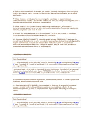 6. Violar la reserva profesional en asuntos que conozca por razón del cargo o función; divulgar o
facilitar, por cualquier medio, información confidencial o documentos clasificados, sin la debida
autorización.
7. Utilizar el cargo o función para favorecer campañas o participar en las actividades o
controversias de los partidos y movimientos políticos; así como, inducir o presionar a particulares o
subalternos a respaldar tales actividades o movimientos.
8. Utilizar el cargo o función para fomentar o ejecutar actos tendientes a la formación o
permanencia de grupos al margen de la ley; promoverlos, auspiciarlos, financiarlos, organizarlos,
instruirlos, dirigirlos o hacer parte de ellos.
9. Realizar una conducta descrita en la ley como delito, a título de dolo, cuando se cometa en
razón, con ocasión o como consecuencia de la función o cargo.
10. <Numeral CONDICIONALMENTE exequible, aparte tachado INEXEQUIBLE> Incurrir en la
comisión de conducta descrita en la ley como delito, que empañe o afecte el decoro, la dignidad, la
imagen, la credibilidad, el respeto o el prestigio de la Institución, cuando se encuentre en
situaciones administrativas tales como: Franquicia, permiso, licencia, vacaciones, suspendido,
incapacitado, excusado de servicio, o en hospitalización.
<Jurisprudencia Vigencia>
Corte Constitucional
- La Corte Constitucional declaró estarse a lo resuelto en la Sentencia C-819-06, mediante Sentencia C-097-
07 según Comunicado de Prensa de la Sala Plena de 14 de febrero de 2007, Magistrada Ponente Dra. Clara
Inés Vargas Hernández.
- Numeral declarado EXEQUIBLE, en el entendido de que la conducta debe afectar los fines de la actividad
policial, y salvo el aparte tachado que se declara INEXEQUIBLE por la Corte Constitucional mediante
Sentencia C-819-06 de 4 de octubre de 2006, Magistrado Ponente Dr. Jaime Córdoba Triviño.
11. Incrementar injustificadamente el patrimonio, directa o indirectamente en beneficio propio o de
un tercero, permitir o tolerar que otro lo haga.
12. <Aparte tachado INEXEQUIBLE> Cuando se está en desarrollo de actividades propias del
servicio o sin estar en él, realizar prácticas sexuales de manera pública, o dentro de las
instalaciones policiales, cuando se comprometan los objetivos de la actividad y de la disciplina
policial.
<Jurisprudencia Vigencia>
Corte Constitucional
- La Corte Constitucional declaró estarse a lo resuelto en la Sentencia C-819-06, mediante Sentencia C-097-
07 según Comunicado de Prensa de la Sala Plena de 14 de febrero de 2007, Magistrada Ponente Dra. Clara
Inés Vargas Hernández.
 
