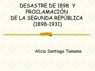 DESASTRE DE 1898 Y
PROCLAMACIÓN
DE LA SEGUNDA REPÚBLICA
(1898-1931)
Alicia Santiago Tamame
 