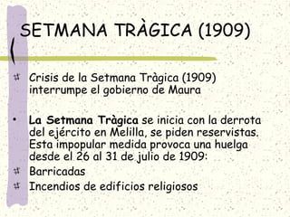 SETMANA TRÀGICA (1909)
Crisis de la Setmana Tràgica (1909)
interrumpe el gobierno de Maura
• La Setmana Tràgica se inicia con la derrota
del ejército en Melilla, se piden reservistas.
Esta impopular medida provoca una huelga
desde el 26 al 31 de julio de 1909:
Barricadas
Incendios de edificios religiosos
 