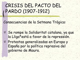 CRISIS DEL PACTO DEL
PARDO (1907-1912)
Consecuencias de la Setmana Tràgica:
Se rompe la Solidaritat catalana, ya que
la Lliga*está a favor de la repressión.
Protestas generalizadas en Europa y
España por la política represiva del
gobierno de Maura.
 