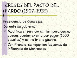CRISIS DEL PACTO DEL
PARDO (1907-1912)
Presidencia de Canalejas.
Durante su gobierno:
Modifica el servicio militar, para que no
puedas quedar exento por pagar (1500
pesetas) y así no ir a la guerra.
Con Francia, se reparten las zonas de
influencia de Marruecos
 