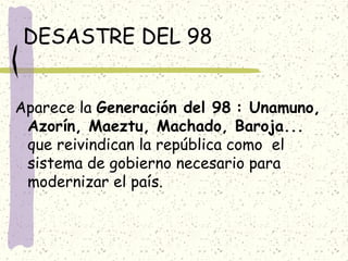 DESASTRE DEL 98
Aparece la Generación del 98 : Unamuno,
Azorín, Maeztu, Machado, Baroja...
que reivindican la república como el
sistema de gobierno necesario para
modernizar el país.
 