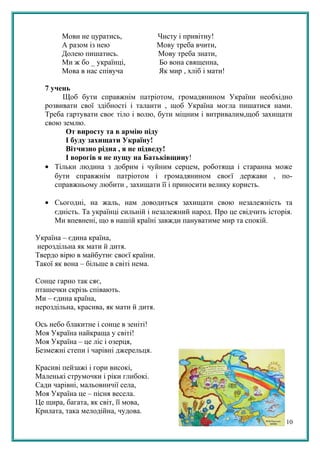 Мови не цуратись, Чисту і привітну!
А разом із нею Мову треба вчити,
Долею пишатись. Мову треба знати,
Ми ж бо _ українці, Бо вона священна,
Мова в нас співуча Як мир , хліб і мати!
7 учень
Щоб бути справжнім патріотом, громадянином України необхідно
розвивати свої здібності і таланти , щоб Україна могла пишатися нами.
Треба гартувати своє тіло і волю, бути міцним і витривалим,щоб захищати
свою землю.
От виросту та в армію піду
І буду захищати Україну!
Вітчизно рідна , я не підведу!
І ворогів я не пущу на Батьківщину!
• Тільки людина з добрим і чуйним серцем, роботяща і старанна може
бути справжнім патріотом і громадянином своєї держави , по-
справжньому любити , захищати її і приносити велику користь.
• Сьогодні, на жаль, нам доводиться захищати свою незалежність та
єдність. Та українці сильній і незалежний народ. Про це свідчить історія.
Ми впевнені, що в нашій країні завжди пануватиме мир та спокій.
Україна – єдина країна,
нероздільна як мати й дитя.
Твердо вірю в майбутнє своєї країни.
Такої як вона – більше в світі нема.
Сонце гарно так сяє,
пташечки скрізь співають.
Ми – єдина країна,
нероздільна, красива, як мати й дитя.
Ось небо блакитне і сонце в зеніті!
Моя Україна найкраща у світі!
Моя Україна – це ліс і озерця,
Безмежні степи і чарівні джерельця.
Красиві пейзажі і гори високі,
Маленькі струмочки і ріки глибокі.
Сади чарівні, мальовничії села,
Моя Україна це – пісня весела.
Це щира, багата, як світ, її мова,
Крилата, така мелодійна, чудова.
10
 
