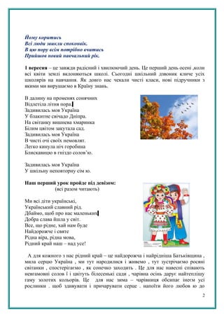 Йому коритись
Всі люди звикли споконвік.
В цю пору всім потрібно вчитись
Прийшов новий навчальний рік.
1 вересня – це завжди радісний і хвилюючий день. Це перший день осені ,коли
всі квіти землі вклоняються школі. Сьогодні шкільний дзвоник кличе усіх
школярів на навчання. Як довго нас чекали чисті класи, нові підручники з
якими ми вирушаємо в Країну знань.
В далину на променях сонячних
Відлетіла літня пора.
Задивилась моя Україна
У блакитне свічадо Дніпра.
На світанку вишнева хмаринка
Білим цвітом закутала сад.
Задивилась моя Україна
В чисті очі своїх немовлят.
Легко кинула ніч горобина
Блискавицю в гніздо солов’ю.
Задивилась моя Україна
У шкільну неповторну сім ю.
Наш перший урок пройде під девізом:
(всі разом читають)
Ми всі діти українські,
Український славний рід.
Дбаймо, щоб про нас маленьких
Добра слава йшла у світ.
Все, що рідне, хай нам буде
Найдорожче і святе
Рідна віра, рідна мова,
Рідний край наш – над усе!
А для кожного з нас рідний край – це найдорожча і найрідніша Батьківщина ,
мила серцю Україна , ми тут народилися і живемо , тут зустрічаємо росяні
світанки , спостерігаємо , як сонечко заходить . Це для нас навесні співають
невгамовні солов ї і цвітуть білесенькі сади , чарівна осінь дарує найтеплішу
гаму золотих кольорів. Це для нас зима – чарівниця обсипає інеєм усі
рослинки . щоб здивувати і причарувати серце . напоїти його любов ю до
2
 