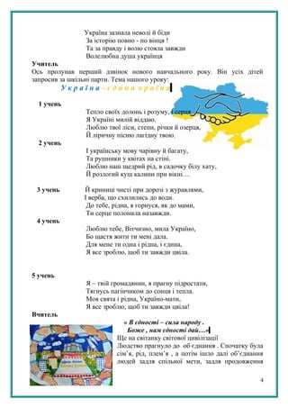 Україна зазнала неволі й біди
За історію повно - по вінця !
Та за правду і волю стояла завжди
Волелюбна душа українця
Учитель
Ось пролунав перший дзвінок нового навчального року. Він усіх дітей
запросив за шкільні парти. Тема нашого уроку:
У к р а ї н а – є д и н а к р а ї н а
1 учень
Тепло своїх долонь і розуму, і серця
Я Україні милій віддаю.
Люблю твої ліси, степи, річки й озерця,
Й ліричну пісню лагідну твою.
2 учень
І українську мову чарівну й багату,
Та рушники у квітах на стіні.
Люблю наш щедрий рід, в садочку білу хату,
Й розлогий кущ калини при вікні…
3 учень Й криниці чисті при дорозі з журавлями,
І верба, що схилились до води.
До тебе, рідна, я горнуся, як до мами,
Ти серце полонила назавжди.
4 учень
Люблю тебе, Вітчизно, мила Україно,
Бо щастя жити ти мені дала.
Для мене ти одна і рідна, і єдина,
Я все зроблю, щоб ти завжди цвіла.
5 учень
Я – твій громадянин, я прагну підростати,
Тягнусь пагінчиком до сонця і тепла.
Моя свята і рідна, Україно-мати,
Я все зроблю, щоб ти завжди цвіла!
Вчитель
« В єдності – сила народу .
Боже , нам єдності дай…»
Ще на світанку світової цивілізації
Людство прагнуло до об єднання . Спочатку була
сім’я, рід, плем’я , а потім ішло далі об’єднання
людей задля спільної мети, задля продовження
4
 