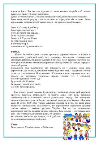 життя на Землі. Так постали держави, а з ними виникла потреба у об єднанні
зусиль для захисту і нових завоювань.
Це все історія нас вчить , бо вона справжній скарб, який неможливо оцінити.
Вона вчить людей розуму ы часто закликає до порозумінь між людьми , бо не
враховувати помилки історії певної епохи – то прирікати себе на крах.
Одна від Заходу й до Сходу
Володарка земель і вод –
Ніхто не ділить хай народу ,
Бо не поділиться народ
І козаки й Стрільці Січові
За тебе гинули в поля
У небесах сузір’я
нам світить на Чумацький шлях.
Вчитель
Одним із невідкладних завдань сучасного державотворення в Україні є
консолідація української нації, всіх громадян, збереження територіальної
цілісності держави, зміцнення єдності її регіонів. Тому важливе значення для
його розв’язання має вивчення історичного досвіду боротьби нашого народу за
свою соборність.
Насамперед слід підкреслити, що соборність не є явищем лише суто
українським. Це загальна, органічна ознака будь-якої нації – неодмінна умова її
розвитку і процвітання. Вона означає об’єднання в одне державне ціле всіх
земель, які заселяють українські народи, єдність усіх її громадян.
Ніхто не зупинить історії хід –
Будує свій дім Україна.
І стверджує нині і захід і схід,
Що ми є велика родина.
Ідея єдності нашої держави була однією з найзаповітніших мрій українців
протягом багатьох сторіч.Проте об’єднавча акція 1919 року залишила
глибинний слід в історичній пам’яті українського народу. Так знаменним
етапом піднесення духу свободи став «живий ланцюг» між Києвом і Львовом,
коли 21 січня 1990 року тисячі українців взялися за руки. Ця акція стала
здобуттям національної незалежності, бо переконливо засвідчила духовну
єдність східних і західних регіонів України. Так ще раз наповнилося
конкретним змістом поняття зв’язку поколінь. Тоді довели – і передусім самі
собі – що є народом, духовним цілим, об’єднаним
як спільною пам’яттю про минуле, так і турботою
та відповідальністю про прийдешнє.
Учень
Рідна ненько, Україна – шана тобі й слава,
5
 
