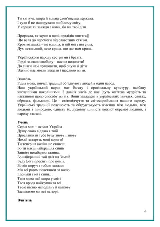 Ти квітуча, щира й вільна слов’янська держава.
І куди б не мандрували по білому світу,
У серцях ти завжди з нами, бо ми твої діти.
Проросла, як зерно в полі, прадідів звитяга,
Що вела до перемоги під славетним стягом.
Кров козацька – не водиця, в ній могутня сила,
Дух незламний, наче криця, що дає нам крила.
Українського народу сестри ми і браття,
Горді за свою свободу – нас не подолати!
До снаги нам працювати, щоб онуки й діти
Вдячно нас могли згадати і щасливо жити.
Вчитель
Рідна мова, звичаї, традиції об’єднують людей в один народ.
Наш український народ має багату і оригінальну культуру, надбану
численними поколіннями. З давніх часів до нас ідуть життєва мудрість та
настанови щодо способу життя. Вони закладені в українських звичаях, святах,
обрядах, фольклорі. Це – світовідчуття та світосприймання нашого народу.
Українські традиції пояснюють та обґрунтовують взаємин між людьми, між
людьми і природою, єдність їх, духовну цінність кожної окремої людини, і
народу взагалі.
Учень
Серце моє – це моя Україна
Душу свою віддаю я тобі
Прославляти тебе буду знову і знову
Нехай заздрять мені вороги!
Ти тепер на коліна не станеш,
Бо ти маєш найкращих синів
Зацвіте незабаром калина,
Бо найкращий той цвіт на Землі!
Буду Бога просити про поміч,
Бо він поруч з тобою завжди
Ми всі разом повстанем за волю
І доньки твої і сини…
Твоя мова най щира у світі
Твоя врода найкраща за всі
Твою пісню мелодійну й казкову
Заспіваємо ми всі на зорі.
Вчитель
6
 