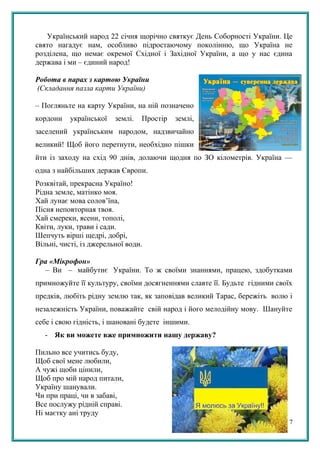 Український народ 22 січня щорічно святкує День Соборності України. Це
свято нагадує нам, особливо підростаючому поколінню, що Україна не
розділена, що немає окремої Східної і Західної України, а що у нас єдина
держава і ми – єдиний народ!
Робота в парах з картою України
(Складання пазла карти України)
– Погляньте на карту України, на ній позначено
кордони української землі. Простір землі,
заселений українським народом, надзвичайно
великий! Щоб його перетнути, необхідно пішки
йти із заходу на схід 90 днів, долаючи щодня по ЗО кілометрів. Україна —
одна з найбільших держав Європи.
Розквітай, прекрасна Україно!
Рідна земле, матінко моя.
Хай лунає мова солов’їна,
Пісня неповторная твоя.
Хай смереки, ясени, тополі,
Квіти, луки, трави і сади.
Шепчуть вірші щедрі, добрі,
Вільні, чисті, із джерельної води.
Гра «Мікрофон»
– Ви – майбутнє України. То ж своїми знаннями, працею, здобутками
примножуйте її культуру, своїми досягненнями славте її. Будьте гідними своїх
предків, любіть рідну землю так, як заповідав великий Тарас, бережіть волю і
незалежність України, поважайте свій народ і його мелодійну мову. Шануйте
себе і свою гідність, і шановані будете іншими.
- Як ви можете вже примножити нашу державу?
Пильно все учитись буду,
Щоб свої мене любили,
А чужі щоби цінили,
Щоб про мій народ питали,
Україну шанували.
Чи при праці, чи в забаві,
Все послужу рідній справі.
Ні маєтку ані труду
7
 