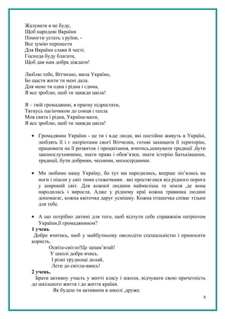 Жалувати я не буду,
Щоб народові Вкраїни
Помогти устать з руїни, -
Все зумію перенести
Для Вкраїни слави й честі.
Господа буду благати,
Щоб дав нам добра діждати!
Люблю тебе, Вітчизно, мила Україно,
Бо щастя жити ти мені дала.
Для мене ти одна і рідна і єдина,
Я все зроблю, щоб ти завжди цвіла!
Я – твій громадянин, я прагну підростати,
Тягнусь пагінчиком до сонця і тепла
Моя свята і рідна, Україна-мати,
Я все зроблю, щоб ти завжди цвіла!
• Громадянин України - це ти і я,це люди, які постійно живуть в Україні,
люблять її і є патріотами своєї Вітчизни, готові захищати її територію,
працювати на її розвиток і процвітання, вчитись,шанувати традиції ,бути
законослухняними, знати права і обов’язки, знати історію Батьківщини,
традиції, бути добрими, чесними, милосердними.
• Ми любимо нашу Україну, бо тут ми народились, вперше зіп’ялись на
ноги і пішли у світ тими стежечками . які простяглися від рідного порога
у широкий світ. Для кожної людини наймиліша та земля ,де вона
народилась і виросла. Адже у рідному краї кожна травинка людині
допомагає, кожна квіточка дарує усмішку. Кожна пташечка співає тільки
для тебе.
• А що потрібно дитині для того, щоб відчути себе справжнім патріотом
України,її громадянином?
1 учень
Добре вчитись, щоб у майбутньому оволодіти спеціальністю і приносити
користь.
Освіта-світло!Це запам’ятай!
У школі добре вчись.
І різні труднощі долай,
Лети до світла-ввись!
2 учень.
Брати активну участь у житті класу і школи, відчувати свою причетність
до шкільного життя і до життя країни.
Як будеш ти активним в школі ,друже.
8
 