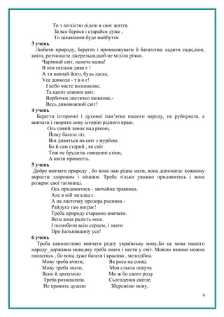 То з легкістю підеш в своє життя.
За все берися і старайся дуже ,
То цікавішим буде майбуття.
3 учень
Любити природу, берегти і примножувати її багатства: садити сади,ліси,
квіти, розчищати джерельця,щоб не міліли річки.
Чарівний світ, неначе казка!
В нім скільки дива є !
А ти вивчай його, будь ласка,
Усе довкола - т в о є!
І небо чисте волошкове,
Та шепіт ніжних квіт.
Вербички листячко шовкове,-
Весь дивовижний світ!
4 учень
Берегти історичні і духовні пам’ятки нашого народу, не руйнувати, а
вивчати і творити нову історію рідного краю.
Ось сивий замок над рікою,
Йому багато літ.
Він дивиться на світ з журбою.
Бо й сам старий , як світ.
Тож не брудніть священні стіни,
А квіти принесіть.
5 учень
Добре вивчати природу , бо вона нам рідна мати, вона допомагає кожному
вирости здоровим і міцним. Треба тільки уважно придивитись і вона
розкриє свої таємниці.
Ось придивитися - звичайна травинка.
Але в ній загадка є.
А на листочку прозора росинка -
Райдуга там виграє!
Треба природу старанно вивчати.
Всім вона радість несе.
І полюбити всім серцем, і знати
Про Батьківщину усе!
6 учень
Треба наполегливо вивчати рідну українську мову,Бо це мова нашого
народу_державна мова,яку треба знати і нести у світ. Мовою нашою можна
пишатись , бо вона дуже багата і красива , мелодійна.
Мову треба вчити, Як роса на сонці.
Мову треба знати, Мов сльоза пекуча
Ясно й зрозуміло Ми ж бо свого роду
Треба розмовляти. Сьогодення світле.
Не кривить душею Збережімо мову,
9
 
