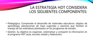 LA ESTRATEGIA HDT CONSIDERA
LOS SIGUIENTES COMPONENTES:
• Pedagógico. Comprende el desarrollo de materiales educativos: objetos de
aprendizaje, planeaciones de clase sugeridas y reactivos que faciliten el
manejo de los estándares planteados en los programas de estudio.
• Gestión. Su objetivo es organizar, sistematizar y compartir la información en
el programa HDT (aula, escuela, estado y federación).
 