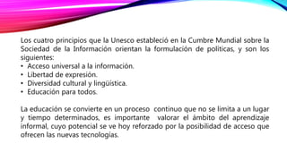Los cuatro principios que la Unesco estableció en la Cumbre Mundial sobre la
Sociedad de la Información orientan la formulación de políticas, y son los
siguientes:
• Acceso universal a la información.
• Libertad de expresión.
• Diversidad cultural y lingüística.
• Educación para todos.
La educación se convierte en un proceso continuo que no se limita a un lugar
y tiempo determinados, es importante valorar el ámbito del aprendizaje
informal, cuyo potencial se ve hoy reforzado por la posibilidad de acceso que
ofrecen las nuevas tecnologías.
 