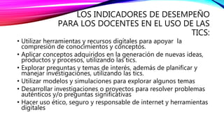 LOS INDICADORES DE DESEMPEÑO
PARA LOS DOCENTES EN EL USO DE LAS
TICS:
• Utilizar herramientas y recursos digítales para apoyar la
compresión de conocimientos y conceptos.
• Aplicar conceptos adquiridos en la generación de nuevas ideas,
productos y procesos, utilizando las tics.
• Explorar preguntas y temas de interés, además de planificar y
manejar investigaciones, utilizando las tics.
• Utilizar modelos y simulaciones para explorar algunos temas
• Desarrollar investigaciones o proyectos para resolver problemas
auténticos y/o preguntas significativas
• Hacer uso ético, seguro y responsable de internet y herramientas
digitales
 