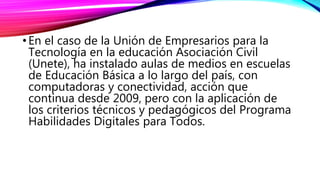 •En el caso de la Unión de Empresarios para la
Tecnología en la educación Asociación Civil
(Unete), ha instalado aulas de medios en escuelas
de Educación Básica a lo largo del país, con
computadoras y conectividad, acción que
continua desde 2009, pero con la aplicación de
los criterios técnicos y pedagógicos del Programa
Habilidades Digitales para Todos.
 
