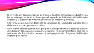 • la inversión del gobierno federal se orientó a habilitar comunidades educativas en
las escuelas que sentarán las bases para el logro de los Estándares de Habilidades
Digitales y la creación de redes de aprendizaje de maestros y alumnos.
• Esta forma de promover el desarrollo de Estándares de Habilidades Digitales difiere
de la forma en que operan otros países.
• En el mismo sentido, operan otros programas de equipamiento a escuelas públicas
de Educación Básica promovidos por asociaciones no gubernamentales. pero con la
aplicación de los criterios técnicos y pedagógicos del Programa Habilidades
Digitales para Todos.
 