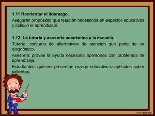 1.11 Reorientar el liderazgo.
Aseguran propósitos que resultan necesarios en espacios educativos
y aplican el aprendizaje.
1.12 La tutoría y asesoría académica a la escuela.
Tutoría: conjunto de alternativas de atención que parte de un
diagnóstico.
Asesoría: provee la ayuda necesaria apersonas con problemas de
aprendizaje.
Estudiantes: quienes presentan rezago educativo o aptitudes sobre
salientes.
 