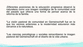 *Diferentes posiciones de la educación progresiva observó la
naturaleza como una imagen nostálgica de la comunidad rural
del pasado que ofrecía una forma de pensar acerca de la
reforma de la familia.
*La visión pastoral de comunidad en Gemeinschaft fue en la
que los vecinos anteriores a la modernidad estuvieron más
cercanos a la naturaleza.
*Las ciencias psicológicas y sociales reinscribieron la imagen
pastoral del Gemeinschaft en el diseño de la vida urbana.
 