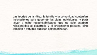 Las teorías de la niñez, la familia y la comunidad contenían
inscripciones para gobernar las vidas individuales, y para
llevar a cabo responsabilidades que no solo estaban
relacionadas al desarrollo y al crecimiento personal sino
también a virtudes públicas estandarizadas.
 