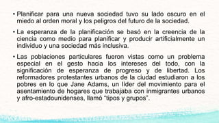 • Planificar para una nueva sociedad tuvo su lado oscuro en el
miedo al orden moral y los peligros del futuro de la sociedad.
• La esperanza de la planificación se basó en la creencia de la
ciencia como medio para planificar y producir artificialmente un
individuo y una sociedad más inclusiva.
• Las poblaciones particulares fueron vistas como un problema
especial en el gesto hacia los intereses del todo, con la
significación de esperanza de progreso y de libertad. Los
reformadores protestantes urbanos de la ciudad estudiaron a los
pobres en lo que Jane Adams, un líder del movimiento para el
asentamiento de hogares que trabajaba con inmigrantes urbanos
y afro-estadounidenses, llamó “tipos y grupos”.
 