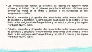 • Las investigaciones trataron de identificar las razones del deterioro moral
urbano y se trabajó con el gobierno para hacer reformas efectivas para
eliminar los males de la ciudad y purificar a los ciudadanos de sus
trasgresiones morales.
• Estudios, encuestas y etnografías –las herramientas de las nuevas disciplinas
de sociología y psicología– describieron las condiciones de la ciudad y la vida
diaria de los inmigrantes de Europa del sur y del este, los pobres, y los negros
(ver Lasch-Quinn, 1993).
• Estudios, encuestas y etnografías –las herramientas de las nuevas disciplinas
de sociología y psicología– describieron las condiciones de la ciudad y la vida
diaria de los inmigrantes de Europa del sur y del este, los pobres, y los negros
(ver Lasch-Quinn, 1993).
 