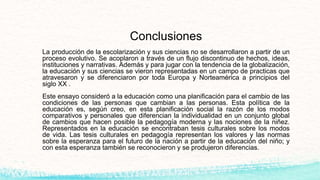Conclusiones
La producción de la escolarización y sus ciencias no se desarrollaron a partir de un
proceso evolutivo. Se acoplaron a través de un flujo discontinuo de hechos, ideas,
instituciones y narrativas. Además y para jugar con la tendencia de la globalización,
la educación y sus ciencias se vieron representadas en un campo de practicas que
atravesaron y se diferenciaron por toda Europa y Norteamérica a principios del
siglo XX .
Este ensayo consideró a la educación como una planificación para el cambio de las
condiciones de las personas que cambian a las personas. Esta política de la
educación es, según creo, en esta planificación social la razón de los modos
comparativos y personales que diferencian la individualidad en un conjunto global
de cambios que hacen posible la pedagogía moderna y las nociones de la niñez.
Representados en la educación se encontraban tesis culturales sobre los modos
de vida. Las tesis culturales en pedagogía representan los valores y las normas
sobre la esperanza para el futuro de la nación a partir de la educación del niño; y
con esta esperanza también se reconocieron y se produjeron diferencias.
 