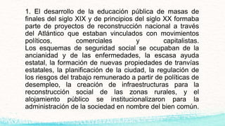 1. El desarrollo de la educación pública de masas de
finales del siglo XIX y de principios del siglo XX formaba
parte de proyectos de reconstrucción nacional a través
del Atlántico que estaban vinculados con movimientos
políticos, comerciales y capitalistas.
Los esquemas de seguridad social se ocupaban de la
ancianidad y de las enfermedades, la escasa ayuda
estatal, la formación de nuevas propiedades de tranvías
estatales, la planificación de la ciudad, la regulación de
los riesgos del trabajo remunerado a partir de políticas de
desempleo, la creación de infraestructuras para la
reconstrucción social de las zonas rurales, y el
alojamiento público se institucionalizaron para la
administración de la sociedad en nombre del bien común.
 