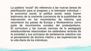La palabra “social” dio referencia a las nuevas tareas de
planificación para el progreso y el bienestar individual –
la economía social, la política social; estas fueron
testimonio de la creciente conciencia de la posibilidad de
intervención en los movimientos de reforma que
recorrieron los países de Europa y Norteamérica como
parte de movimientos sociales del protestantismo.
El currículum y las nuevas ciencias de la pedagogía
estadounidense relacionaban los estándares rectores de
la sociedad y sus principios de pertenencia colectiva con
el pensamiento de dominio interno y las experiencias de
la vida diaria de los individuos.
 