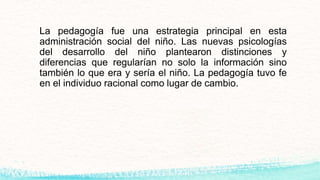 La pedagogía fue una estrategia principal en esta
administración social del niño. Las nuevas psicologías
del desarrollo del niño plantearon distinciones y
diferencias que regularían no solo la información sino
también lo que era y sería el niño. La pedagogía tuvo fe
en el individuo racional como lugar de cambio.
 