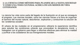 2. LA CIENCIA COMO MÉTODO PARA PLANIFICAR LA NUEVA SOCIEDAD
Y COMO UNA TESIS CULTURAL ACERCA DE LOS MODOS DE VIDA
COTIDIANOS
La ciencia fue vista como parte del legado de la Ilustración en el que se conseguía
el progreso. Las ciencias sociales, como las ciencias físicas a la hora de organizar
el dominio del mundo natural, describirían, explicarían y conducirían la solución de
los “problemas sociales”.
El urbane de las ciudades en el progresivismo utilizaría la experiencia científica
para estudiar las condiciones urbanas que provocaban la decadencia moral, y
trabajaban con el gobierno para llegar a reformas efectivas para eliminar la maldad
y purificar a los ciudadanos de sus transgresiones morales.
 