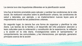 La ciencia tuvo dos trayectorias diferentes en la planificación social.
Una fue el dominio prometido para calcular y cambiar las condiciones de la vida
social. Se realizaron estudios sobre la planificación urbana, las condiciones de
salud y laborales, por ejemplo, y se implementaron nuevas leyes para el
mejoramiento social de las poblaciones urbanas.
En segundo lugar, la ciencia fue una forma de organizar y planificar la vida
diaria. Las teorías de la familia y el desarrollo del niño prestaron atención a
tesis culturales para la ordenación y constitución de la experiencia, la reflexión
y la acción en la vida diaria. Investigaciones sobre el “pensamiento,” el
comportamiento, las comunidades, y las interacciones, por ejemplo, generaron
principios acerca de la acción
 