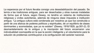 La esperanza por el futuro llevaba consigo una desestabilización del pasado. Se
temía a las tradiciones antiguas, para ser desechadas y otras nuevas instaladas
de forma que el futura, según Dewey, no tendría un sistema de instituciones
religiosas y civiles autoritarias, además de ninguna clase impuesta e institución
antigua. “La antigua cultura está condenada por nosotros ya que fue construida a
partir de una alianza de poderes políticos y espirituales, de un equilibrio de clases
dominantes y acomodadas, que ya no existen” (Dewey, 1916/1929, pp.501-2). El
desmantelamiento de lo antiguo y la inscripción del futuro encarnaron una
individualidad cosmopolita en la que la acción inteligente y el voluntarismo para la
solución de problemas contribuyeron a la configuración del carácter nacional.
 