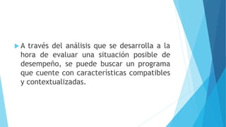  A través del análisis que se desarrolla a la
hora de evaluar una situación posible de
desempeño, se puede buscar un programa
que cuente con características compatibles
y contextualizadas.
 